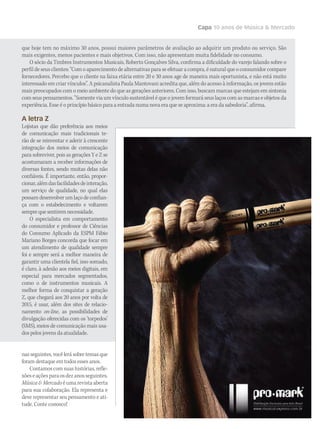 Capa 10 anos de Música  Mercado
nas seguintes, você lerá sobre temas que
foram destaque em todos esses anos.
Contamoscom suashistórias,refle-
xõeseaçõesparaosdezanosseguintes.
MúsicaMercadoéumarevistaaberta
para sua colaboração. Ela representa e
deve representar seu pensamento e ati-
tude. Conte conosco!
que hoje tem no máximo 30 anos, possui maiores parâmetros de avaliação ao adquirir um produto ou serviço. São
mais exigentes, menos pacientes e mais objetivos. Com isso, não apresentam muita fidelidade no consumo.
O sócio da Timbres Instrumentos Musicais, Roberto Gonçalves Silva, confirma a dificuldade do varejo falando sobre o
perfil de seus clientes: “Com o aparecimento de alternativas para se efetuar a compra, é natural que o consumidor compare
fornecedores. Percebo que o cliente na faixa etária entre 20 e 30 anos age de maneira mais oportunista, e não está muito
interessado em criar vínculos”. A psicanalista Paula Mantovani acredita que, além do acesso à informação, os jovens estão
mais preocupados com o meio ambiente do que as gerações anteriores. Com isso, buscam marcas que estejam em sintonia
com seus pensamentos. “Somente via um vínculo sustentável é que o jovem formará seus laços com as marcas e objetos da
experiência. Esse é o princípio básico para a entrada numa nova era que se aproxima: a era da sabedoria”, afirma.
A letra Z
Lojistas que dão preferência aos meios
de comunicação mais tradicionais te-
rão de se reinventar e aderir à crescente
integração dos meios de comunicação
para sobreviver, pois as gerações Y e Z se
acostumaram a receber informações de
diversas fontes, sendo muitas delas não
confiáveis. É importante, então, propor-
cionar,alémdasfacilidadesdeinteração,
um serviço de qualidade, no qual elas
possam desenvolver um laço de confian-
ça com o estabelecimento e voltarem
semprequesentiremnecessidade.
O especialista em comportamento
do consumidor e professor de Ciências
do Consumo Aplicado da ESPM Fábio
Mariano Borges concorda que focar em
um atendimento de qualidade sempre
foi e sempre será a melhor maneira de
garantir uma clientela fiel, isso somado,
é claro, à adesão aos meios digitais, em
especial para mercados segmentados,
como o de instrumentos musicais. A
melhor forma de conquistar a geração
Z, que chegará aos 20 anos por volta de
2015, é usar, além dos sites de relacio-
namento on-line, as possibilidades de
divulgação oferecidas com os ‘torpedos’
(SMS), meios de comunicação mais usa-
dos pelos jovens da atualidade.
 