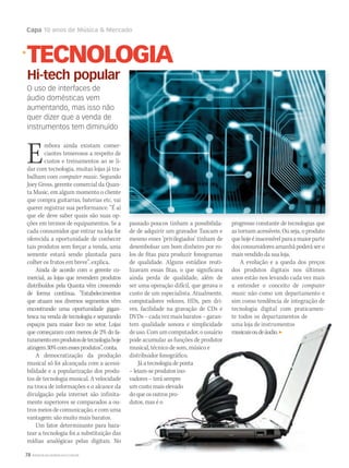 78 WWW.MUSICAEMERCADO.COM.BR
Capa 10 anos de Música  Mercado
Embora ainda existam comer-
ciantes temerosos a respeito de
custos e treinamentos ao se li-
dar com tecnologia, muitas lojas já tra-
balham com computer music. Segundo
Joey Gross, gerente comercial da Quan-
ta Music, em algum momento o cliente
que compra guitarras, baterias etc. vai
querer registrar sua performance. “É aí
que ele deve saber quais são suas op-
ções em termos de equipamentos. Se a
cada consumidor que entrar na loja for
oferecida a oportunidade de conhecer
tais produtos sem forçar a venda, uma
semente estará sendo plantada para
colher os frutos em breve”, explica.
Ainda de acordo com o gerente co-
mercial, as lojas que revendem produtos
distribuídos pela Quanta vêm crescendo
de forma contínua. “Estabelecimentos
que atuam nos diversos segmentos vêm
encontrando uma oportunidade gigan-
tesca na venda de tecnologia e separando
espaços para maior foco no setor. Lojas
que começaram com menos de 2% do fa-
turamentoemprodutosdetecnologiahoje
atingem30%comessesprodutos”,conta.
A democratização da produção
musical só foi alcançada com a acessi-
bilidade e a popularização dos produ-
tos de tecnologia musical. A velocidade
na troca de informações e o alcance da
divulgação pela internet são infinita-
mente superiores se comparados a ou-
tros meios de comunicação, e com uma
vantagem: são muito mais baratos.
Um fator determinante para bara-
tear a tecnologia foi a substituição das
mídias analógicas pelas digitais. No
passado poucos tinham a possibilida-
de de adquirir um gravador Tascam e
mesmo esses ‘privilegiados’ tinham de
desembolsar um bom dinheiro por ro-
los de fitas para produzir fonogramas
de qualidade. Alguns estúdios reuti-
lizavam essas fitas, o que significava
ainda perda de qualidade, além de
ser uma operação difícil, que gerava o
custo de um especialista. Atualmente,
computadores velozes, HDs, pen dri-
ves, facilidade na gravação de CDs e
DVDs–cadavezmaisbaratos–garan-
tem qualidade sonora e simplicidade
deuso.Comumcomputador,ousuário
pode acumular as funções de produtor
musical, técnico de som, músico e
distribuidor fonográfico.
Já a tecnologia de ponta
– leiam-se produtos ino-
vadores – terá sempre
um custo mais elevado
do que os outros pro-
dutos, mas é o
progresso constante de tecnologias que
as tornam acessíveis. Ou seja, o produto
quehojeéinacessívelparaamaiorparte
dos consumidores amanhã poderá ser o
mais vendido da sua loja.
A evolução e a queda dos preços
dos produtos digitais nos últimos
anos estão nos levando cada vez mais
a entender o conceito de computer
music não como um departamento e
sim como tendência de integração de
tecnologia digital com praticamen-
te todos os departamentos de
uma loja de instrumentos
musicaisoudeáudio.
TECNOLOGIA
Hi-tech popular
O uso de interfaces de
áudio domésticas vem
aumentando, mas isso não
quer dizer que a venda de
instrumentos tem diminuído
passado poucos tinham a possibilida- progresso constante de tecnologias que
 