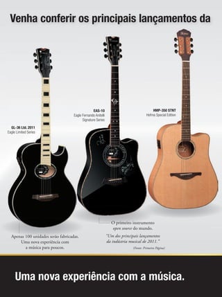 Uma nova experiência com a música.
HMP-350 STNT
Hofma Special Edition
Venha conferir os principais lançamentos da
Apenas 100 unidades serão fabricadas.
Uma nova experiência com
a música para poucos.
Apenas 100 unidades serão fabricadas.
GL-36 Ltd. 2011
Eagle Limited Series
O primeiro instrumento
open source do mundo.
“Um dos principais lançamentos
da indústria musical de 2011.”
(Fonte: Primeira Página)
O primeiro instrumento
EAS-10
Eagle Fernando Anitelli
Signature Series
 