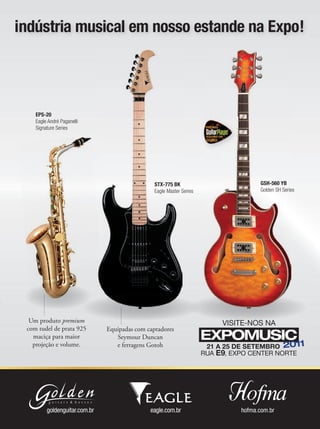 Equipadas com captadores
Seymour Duncan
e ferragens Gotoh
EPS-20
Eagle André Paganelli
Signature Series
STX-775 BK
Eagle Master Series
GSH-560 YB
Golden SH Series
Um produto premium
com tudel de prata 925
maciça para maior
projeção e volume.
indústria musical em nosso estande na Expo!
 