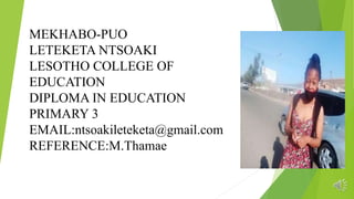 MEKHABO-PUO
LETEKETA NTSOAKI
LESOTHO COLLEGE OF
EDUCATION
DIPLOMA IN EDUCATION
PRIMARY 3
EMAIL:ntsoakileteketa@gmail.com
REFERENCE:M.Thamae
 