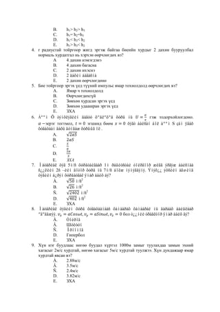 B.     h1> h2> h3
           C.     h1= h2=h3
           D.     h1< h3< h2
           E.     h1> h3< h2
4. r радиустай тойргоор жигд эргэж байгаа биеийн хурдыг 2 дахин бууруулбал
   нормаль хурдатгал нь хэрхэн өөрчлөгдөх вэ?
           А      4 дахин нэмэгдэнэ
           В.     4 дахин багасна
           С.     2 дахин ихэснэ
           D.     2 äàõèí áàãàñíà
           E.     2 дахин өөрчлөгдөнө
5. Бие тойргоор эргэх үед түүний импульс ямар тохиолдолд өөрчлөгдөх вэ?
           А.     Ямар ч тохиолдолд
           В.     Өөрчлөгдөхгүй
           С.     Зөвхөн хурдсан эргэх үед
           D.     Зөвхөн удаашран эргэх үед
           E.     ЗХА
6. Áººì Õ òýíõëýãèéí äàãóó õºäëºõºä õóðä íü               гэж тодорхойлогдоно.
       эерэг тогтмол,        эгшинд бөөм       öýãò áàéñàí áîë áººì S çàì ÿâàõ
   õóãàöààí äàõü äóíäàæ õóðäûã îë .
           A.
           B.
           C.
          D.
          E.
7. Ìàòåðèàë öýã 5ì/ñ õóðäòàéãààð 1ì ðàäèóñòàé òîéðãîîð æèãä ýðãýæ áàéñíàà
   ñ¿¿ëèéí 2ñ –èéí äîòîð õóðä íü 7ì/ñ áîëæ íýìýãäýíý. Ýíýõ¿¿ ýöñèéí àãøèíä
   öýãèéí á¿ðýí õóðäàòãàë ÿìàð áàéõ áý?
          À.         ì/ñ2
          B.         ì/ñ2
          Ñ.             ì/ñ2
          D.           ì/ñ2
          E.     ЗХА
8. Ìàòåðèàë öýãèéí õóðä õóãàöààíààñ õàìààðàõ õàìààðàë íü äàðààõ áàéäëààð
   ºãºãäæýý.                                  бол ò¿¿íèé òðàåêòîð ÿìàð áàéõ âý?
          À.     Òîéðîã
          Â.     Шóëóóí
          Ñ.     Îðîîìîã
          D.     Гипербол
          E.     ЗХА
9. Хүн нэг буудлаас нөгөө буудал хүртэл 1000м замыг туулахдаа замын эхний
   хагасыг 2м/с хурдтай, нөгөө хагасыг 5м/с хурдтай туулжээ. Хүн дундажаар ямар
   хурдтай явсан вэ?
          À.     2.88м/с
          Â.     3.5м/с
          Ñ.     2.4м/с
          D.     3.82м/с
          E.     ЗХА
 