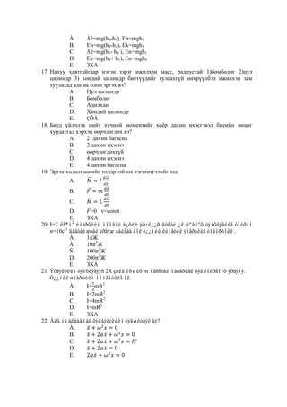 À.     Åê=mg(h0-h1), En=mgh1
           B.     En=mg(h0-h1), Ek=mgh1
           C.     Åê=mg(h1- h0 ), En=mgh1
           D.     Ek=mg(h0+ h1), En=mgh0
           E.     ЗХА
17. Налуу хавтгайгаар нэгэн зэрэг ижилхэн масс, радиустай 1)бөмбөлөг 2)цул
    цилиндр 3) хөндий цилиндр биетүүдийг гулсахгүй өнхрүүлбэл ижилхэн зам
    туулахад аль нь олон эргэх вэ?
           А.     Цул цилиндр
           В.     Бөмбөлөг
           С.     Адилхан
           D.     Хөндий цилиндр
           E.     ÇÕÀ
18. Биед үйлчлэх нийт хүчний моментийг хоѐр дахин ихэсгэвэл биеийн өнцөг
    хурдатгал хэрхэн өөрчлөгдөх вэ?
           A.     2 дахин багасна
           В.     2 дахин ихэснэ
           С.     өөрчлөгдөхгүй
           D.     4 дахин ихэснэ
           E.     4 дахин багасна
19. Эргэх хөдөлгөөнийг тодорхойлох тэгшитгэлийг заа.
          A.
          В.
          С.
            D.      =0 v=const
            E.    ЗХА
20. I=2 êã*ì2 èíåðöèéí ìîìåíò á¿õèé ýð÷ë¿¿ð äóãóé ¿ë õºäëºõ òýíõëýãèéã òîéðîí
    n=10c-1 äàâòàìæòàé ýðãýæ áàéãàà áîë ò¿¿íèé êèíåòèê ýíåðãèéã òîäîðõîéë .
            À.    1πЖ
            Â.    10π2Ж
            Ñ.    100π2Ж
            D.    200π2Ж
            E.    ЗХА
21. Ýðãýëòèéí òýíõëýãýýñ 2R çàéä îðøèõ m ìàññòàé ìàòåðèàë öýã òîéðãîîð ýðãýíý.
    Ò¿¿íèé иíåðöèéí ìîìåíòèéã îë.
            À.    I= mR2
            B.    I=2mR2
            C.    I=4mR2
            D.    I=mR2
            E.    ЗХА
22. Àëü íü àëáàäìàë õýëáýëçëèéí òýãøèòãýë âý?
            À.
            B.
            C.
            D.
            E.
 