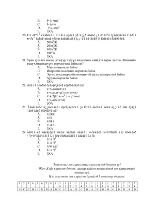 B.    I=I0 +md2
                C.    I=I0+m
                D.     I=I0 -md2
                E.    ЗХА
    20. I=2 êã*ì2 èíåðöèéí ìîìåíò á¿õèé ýð÷ë¿¿ð äóãóé ¿ë õºäëºõ òýíõëýãèéã òîéðîí
        n=5c-1 äàâòàìæòàé ýðãýæ áàéãàà áîë ò¿¿íèé êèíåòèê ýíåðãèéã òîäîðõîéë.
                À.    500π2Ж
                Â.    200π2Ж
                Ñ.    100π2Ж
                D.    10π2Ж
                E.    ЗХА
    21. Уран гулгагч мөсөн дээгүүр ээрүүл хөдөлгөөн хийхдээ гараа дэлгэв. Физикийн
        ямар хэмжигдэхүүн өөрчлөгдөж байна вэ?
                А.    Ìассаа өөрчилж байна
                В.    Инерцийн моментоо өөрчилж байна
                С.    Эргэх хурд инерцийн моменттой шууд хамааралтай байна
                D.    Хурдаа өөрчилж байна
                E.    ЗХА
    22. Àëü íü óíòðàõ õýëáýëçëèéã èëýðõèéëýõ âý?
                À.    x=x0cos(ωt+ )
                B.    x=x0exp(-   cos(ωt+ )
                C.                      ƒcosωt
                D     x=x0sin(ωt+ )
                E.    ÇÕÀ
    23. Ìàòåìàòèê ä¿¿æèíãèéí õýëáýëçëèéí ¿å Ò=1ñ áàéõûí òóëä ò¿¿íèé óðò õýäýí
        ìåòð áàéõ õýðýãòýé âý?
                À.    0.248ì
                Â.    0.5ì
                Ñ.    9.81ì
                D.    0.347ì
                E.    ЗХА
    24. Ãàðìîíèê õýëáýëçýë õèéæ áàéãàà áèåèéí øèëæèëò x=0.9Sin3t (ì) õóóëèàð
        ººð÷ëºãääºã áîë ò¿¿íèé õóðäаòãàëûí äàëàéöûã îë.
                À.    0.1ì/ñ2
                Â.    0.3ì/ñ2
                C.    0.96ì/ñ2
                D.    8.1ì/ñ2
                E.    ЗХА


                             Зөвхөн нэг зөв хариултыг хүснэгтэнд бөглөнө үү!
                    Жич: Хоёр хариулт бөглөх, засвар хийсэн тохиолдолд зөв хариултанд
                                             тооцохгүй.
                          Нэг асуултын зөв хариулт бүрийг 0.5 оноогоор дүгнэнэ.

1   2   3   4   5    6   7   8   9   1   1   1   1   1   1   1   1   1   1   2   2   2   2   2
                                     0   1   2   3   4   5   6   7   8   9   0   1   2   3   4
B   C   C   B   C    D   B   A   B   C   C   A   B   C   B   A   B   B   B   C   B   B   A   D
 