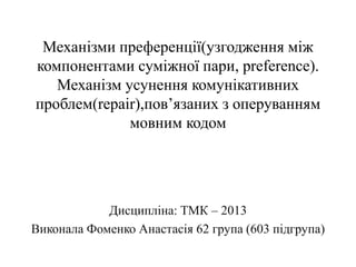 Механізми преференції(узгодження між
компонентами суміжної пари, preference).
Механізм усунення комунікативних
проблем(repair),пов’язаних з оперуванням
мовним кодом
Дисципліна: ТМК – 2013
Виконала Фоменко Анастасія 62 група (603 підгрупа)
 