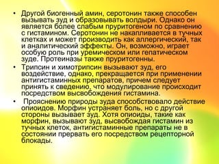 • Другой биогенный амин, серотонин также способен
  вызывать зуд и образовывать волдыри. Однако он
  является более слабым пруритогеном по сравнению
  с гистамином. Серотонин не накапливается в тучных
  клетках и может производить как аллергический, так
  и аналитический эффекты. Он, возможно, играет
  особую роль при уремическом или гепатическом
  зуде. Протеиназы также пруритогенны.
• Трипсин и химотрипсин вызывают зуд, его
  воздействие, однако, прекращается при применении
  антигистаминных препаратов, причем следует
  принять к сведению, что модулирование происходит
  посредством высвобождения гистамина.
• Прояснению природы зуда способствовало действие
  опиоидов. Морфин устраняет боль, но с другой
  стороны вызывает зуд. Хотя опиоиды, такие как
  морфин, вызывают зуд, высвобождая гистамин из
  тучных клеток, антигистаминные препараты не в
  состоянии прервать его посредством рецепторной
  блокады.
 