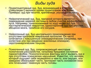 Виды зуда
• Пруритоцептивный зуд. Зуд, возникающий в коже при
  стимуляции С-волокон одним пруритогеном или более.
  Примеры: зуд при чесотке, крапивнице, укусах насекомых.

• Нейропатический зуд. Зуд, причиной которого является
  повреждение нервной системы в любом участке афферентного
  пути. Например, локализованный по ходу нерва зуд при
  постгерпетической невралгии, односторонний зуд при опухоли,
  абсцессе мозга, тромбозе его сосудов.

• Нейрогенный зуд. Зуд центрального происхождения при
  отсутствии признаков невральной патологии. Он часто
  сочетается с повышенным опиоидергическим (например, при
  холестазе или при введении экзогенных опиоидов),
  серотонинергическим тонусом.

• Психогенный зуд. Зуд, сопровождающий некоторые
  психические расстройства, например бредовое состояние
  паразитофобии. Психологические факторы могут вызвать зуд и
  при отсутствии психических нарушений. Известно, что человек,
  который ощущает себя неуверенно в чем-то, или смущен, или
  заведомо обманывает часто, протирает часть основания носа
  или почесывает теменную часть головы.
 