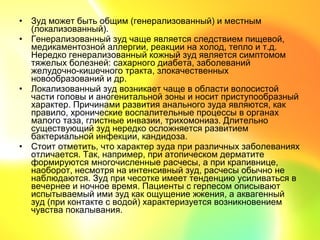 • Зуд может быть общим (генерализованный) и местным
  (локализованный).
• Генерализованный зуд чаще является следствием пищевой,
  медикаментозной аллергии, реакции на холод, тепло и т.д.
  Нередко генерализованный кожный зуд является симптомом
  тяжелых болезней: сахарного диабета, заболеваний
  желудочно-кишечного тракта, злокачественных
  новообразований и др.
• Локализованный зуд возникает чаще в области волосистой
  части головы и аногенитальной зоны и носит приступообразный
  характер. Причинами развития анального зуда являются, как
  правило, хронические воспалительные процессы в органах
  малого таза, глистные инвазии, трихомониаз. Длительно
  существующий зуд нередко осложняется развитием
  бактериальной инфекции, кандидоза.
• Стоит отметить, что характер зуда при различных заболеваниях
  отличается. Так, например, при атопическом дерматите
  формируются многочисленные расчесы, а при крапивнице,
  наоборот, несмотря на интенсивный зуд, расчесы обычно не
  наблюдаются. Зуд при чесотке имеет тенденцию усиливаться в
  вечернее и ночное время. Пациенты с герпесом описывают
  испытываемый ими зуд как ощущение жжения, а аквагенный
  зуд (при контакте с водой) характеризуется возникновением
  чувства покалывания.
 