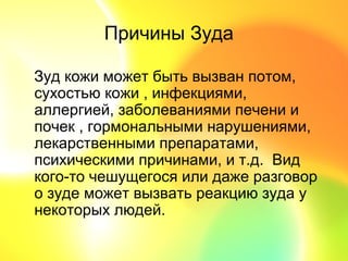 Причины Зуда

Зуд кожи может быть вызван потом,
сухостью кожи , инфекциями,
аллергией, заболеваниями печени и
почек , гормональными нарушениями,
лекарственными препаратами,
психическими причинами, и т.д. Вид
кого-то чешущегося или даже разговор
о зуде может вызвать реакцию зуда у
некоторых людей.
 
