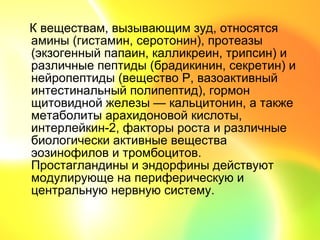 К веществам, вызывающим зуд, относятся
амины (гистамин, серотонин), протеазы
(экзогенный папаин, калликреин, трипсин) и
различные пептиды (брадикинин, секретин) и
нейропептиды (вещество Р, вазоактивный
интестинальный полипептид), гормон
щитовидной железы — кальцитонин, а также
метаболиты арахидоновой кислоты,
интерлейкин-2, факторы роста и различные
биологически активные вещества
эозинофилов и тромбоцитов.
Простагландины и эндорфины действуют
модулирующе на периферическую и
центральную нервную систему.
 