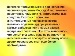 Действие гистамина можно полностью или
частично прекратить блокадой гистаминных
рецепторов, применяя Н,-антигистаминные
средства. Поэтому с помощью
антигистаминных препаратов всегда
пытались подавить зуд при различных
кожных заболеваниях и самых разных
внутренних болезнях. При этом выяснилось,
что целый ряд форм зуда не реагирует на
антигистаминные препараты, поэтому поиск
других медиаторов стал еще более
необходимым.
 