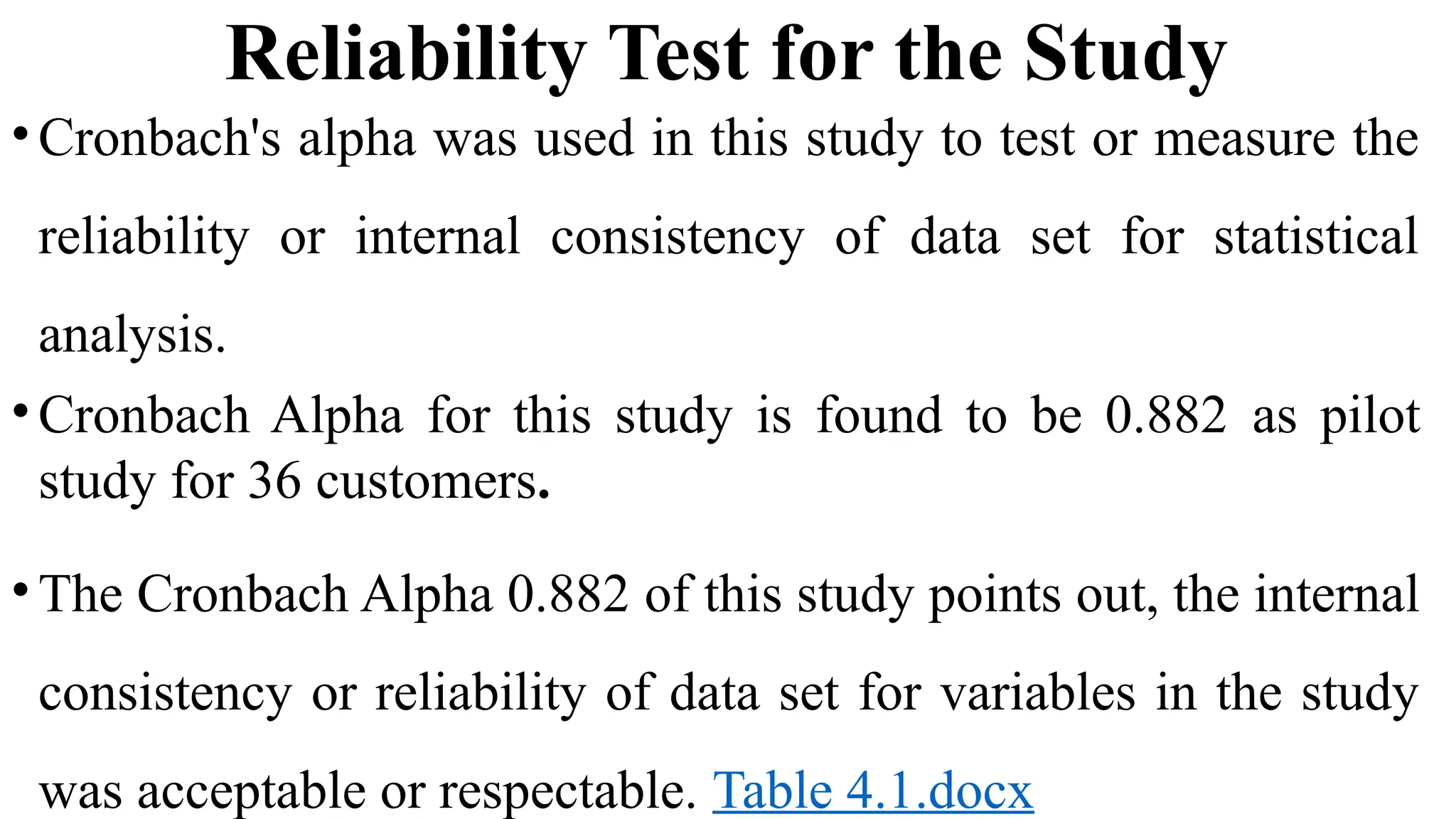 Reliability Test for the Study
•Cronbach's alpha was used in this study to test or measure the
reliability or internal consistency of data set for statistical
analysis.
•Cronbach Alpha for this study is found to be 0.882 as pilot
study for 36 customers.
•The Cronbach Alpha 0.882 of this study points out, the internal
consistency or reliability of data set for variables in the study
was acceptable or respectable. Table 4.1.docx
 