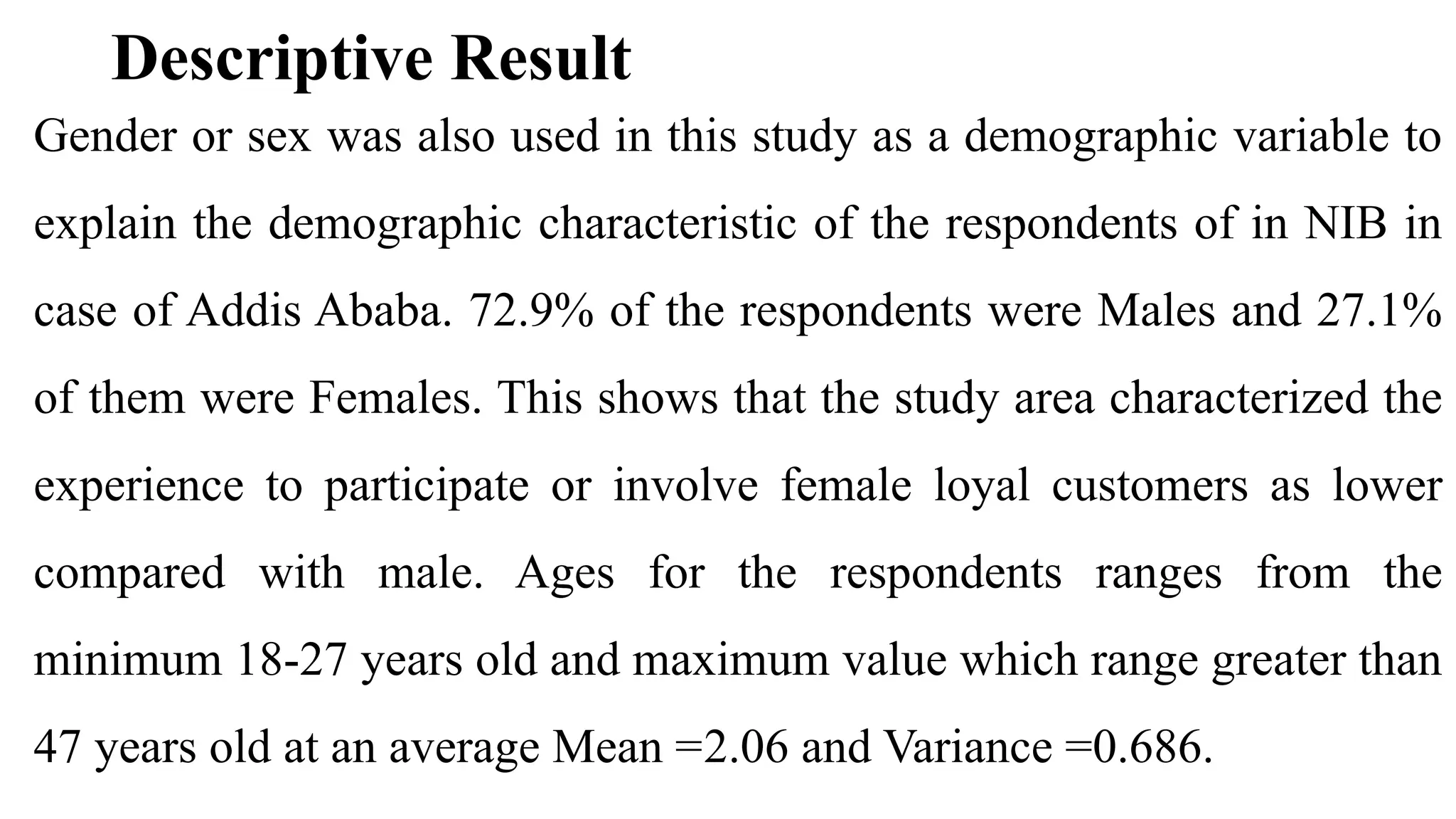 Descriptive Result
Gender or sex was also used in this study as a demographic variable to
explain the demographic characteristic of the respondents of in NIB in
case of Addis Ababa. 72.9% of the respondents were Males and 27.1%
of them were Females. This shows that the study area characterized the
experience to participate or involve female loyal customers as lower
compared with male. Ages for the respondents ranges from the
minimum 18-27 years old and maximum value which range greater than
47 years old at an average Mean =2.06 and Variance =0.686.
 