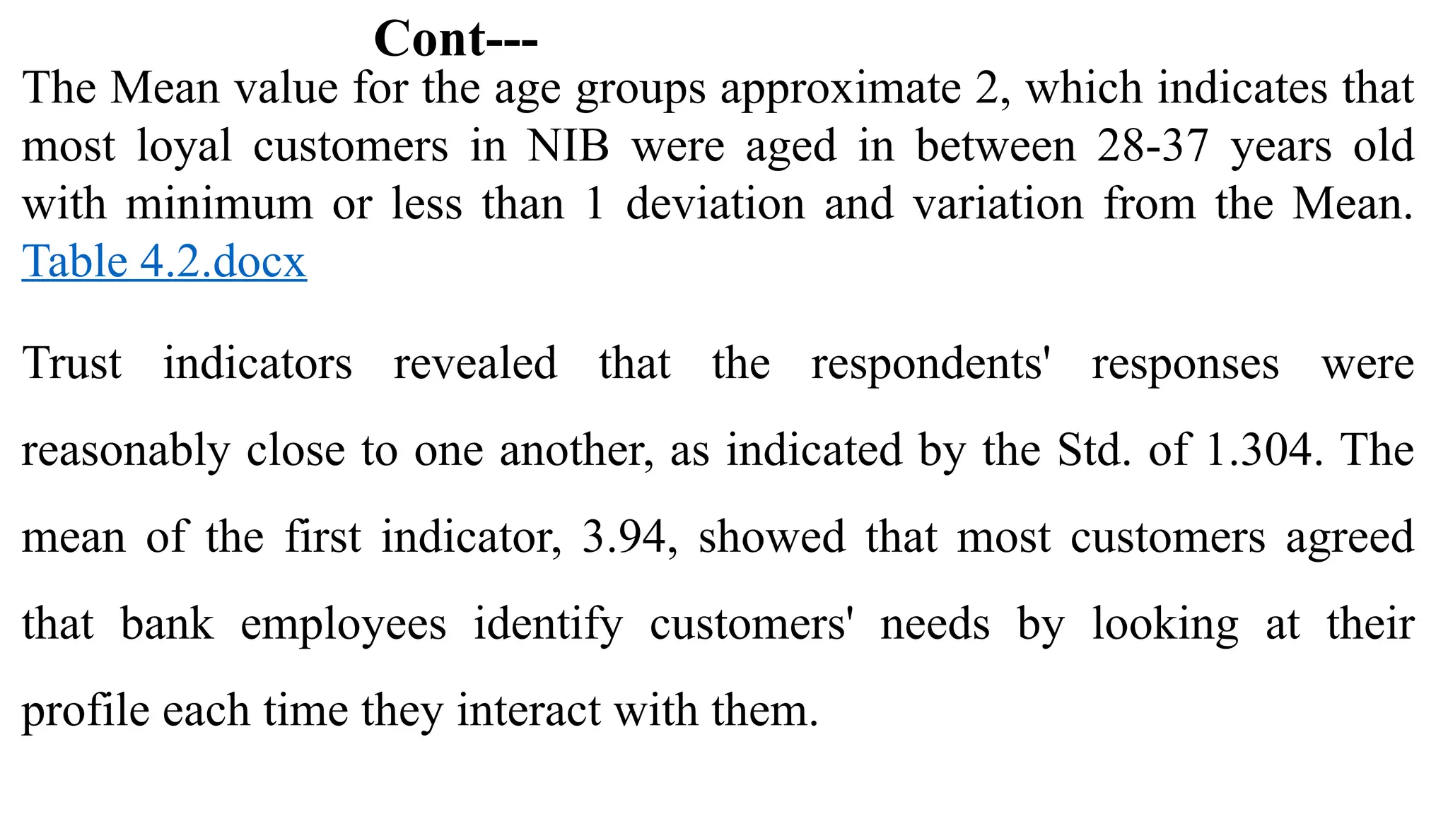 Cont---
The Mean value for the age groups approximate 2, which indicates that
most loyal customers in NIB were aged in between 28-37 years old
with minimum or less than 1 deviation and variation from the Mean.
Table 4.2.docx
Trust indicators revealed that the respondents' responses were
reasonably close to one another, as indicated by the Std. of 1.304. The
mean of the first indicator, 3.94, showed that most customers agreed
that bank employees identify customers' needs by looking at their
profile each time they interact with them.
 