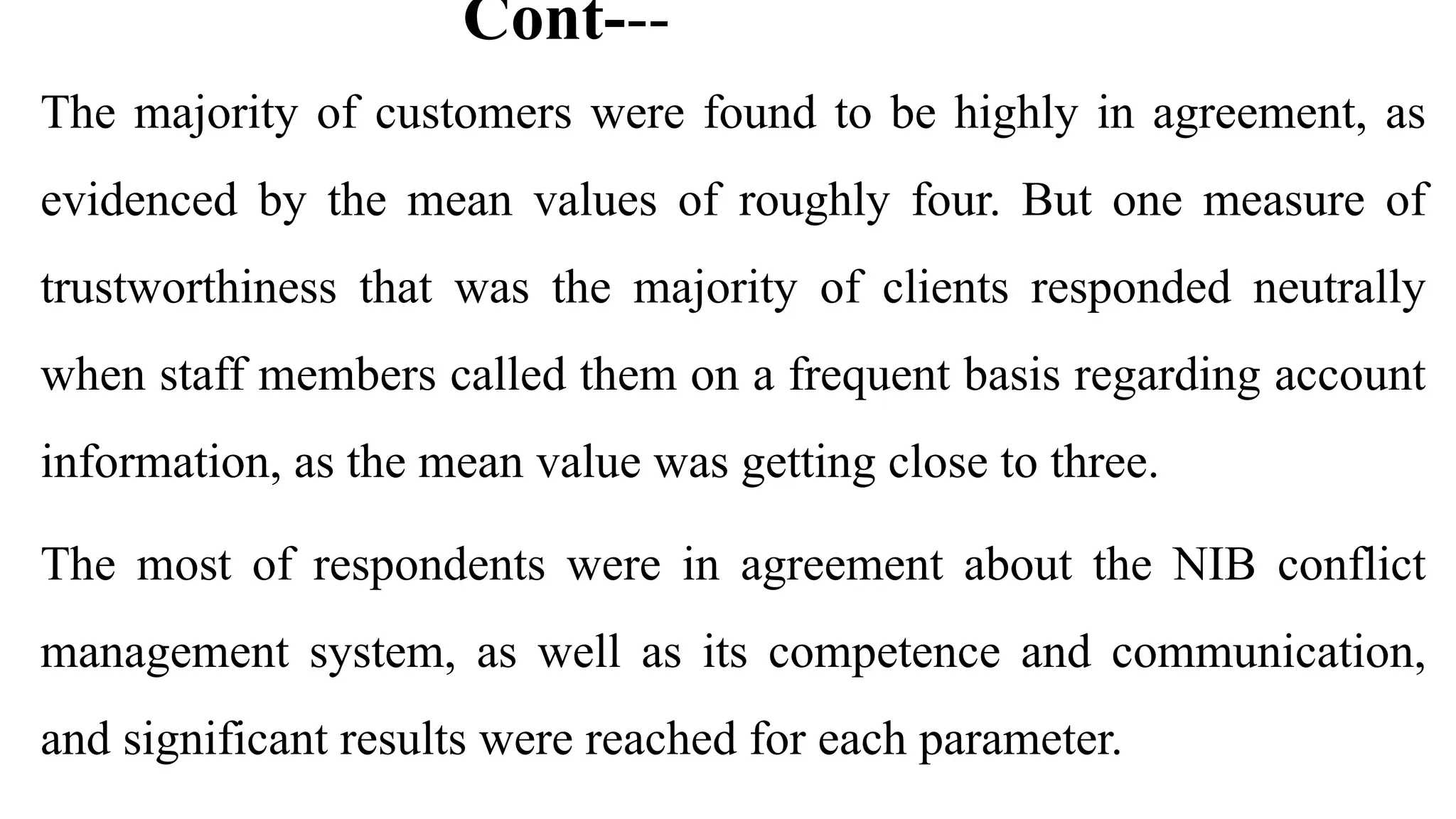 Cont---
The majority of customers were found to be highly in agreement, as
evidenced by the mean values of roughly four. But one measure of
trustworthiness that was the majority of clients responded neutrally
when staff members called them on a frequent basis regarding account
information, as the mean value was getting close to three.
The most of respondents were in agreement about the NIB conflict
management system, as well as its competence and communication,
and significant results were reached for each parameter.
 