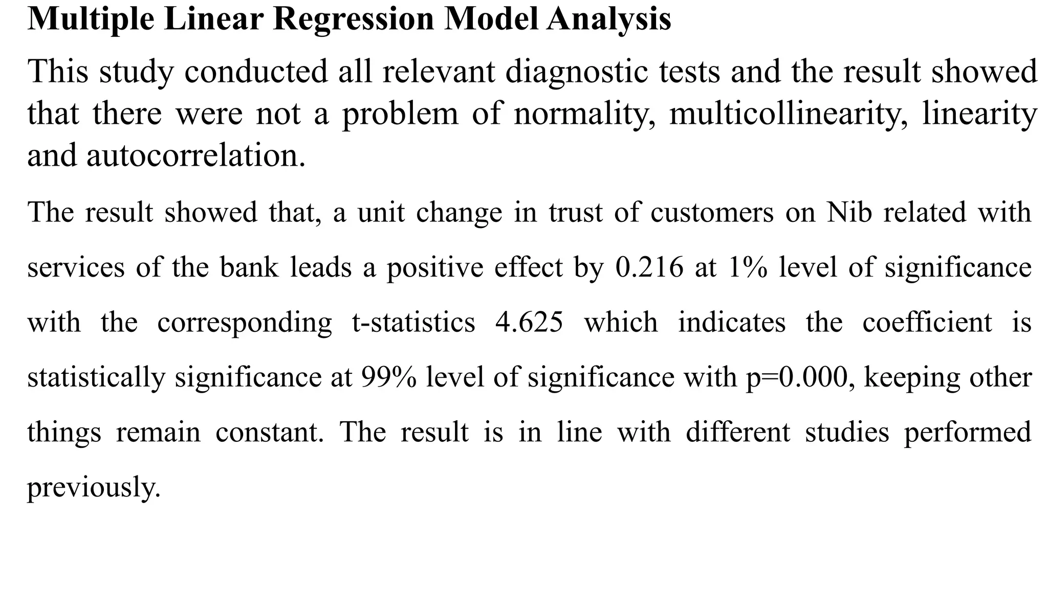 Multiple Linear Regression Model Analysis
This study conducted all relevant diagnostic tests and the result showed
that there were not a problem of normality, multicollinearity, linearity
and autocorrelation.
The result showed that, a unit change in trust of customers on Nib related with
services of the bank leads a positive effect by 0.216 at 1% level of significance
with the corresponding t-statistics 4.625 which indicates the coefficient is
statistically significance at 99% level of significance with p=0.000, keeping other
things remain constant. The result is in line with different studies performed
previously.
 
