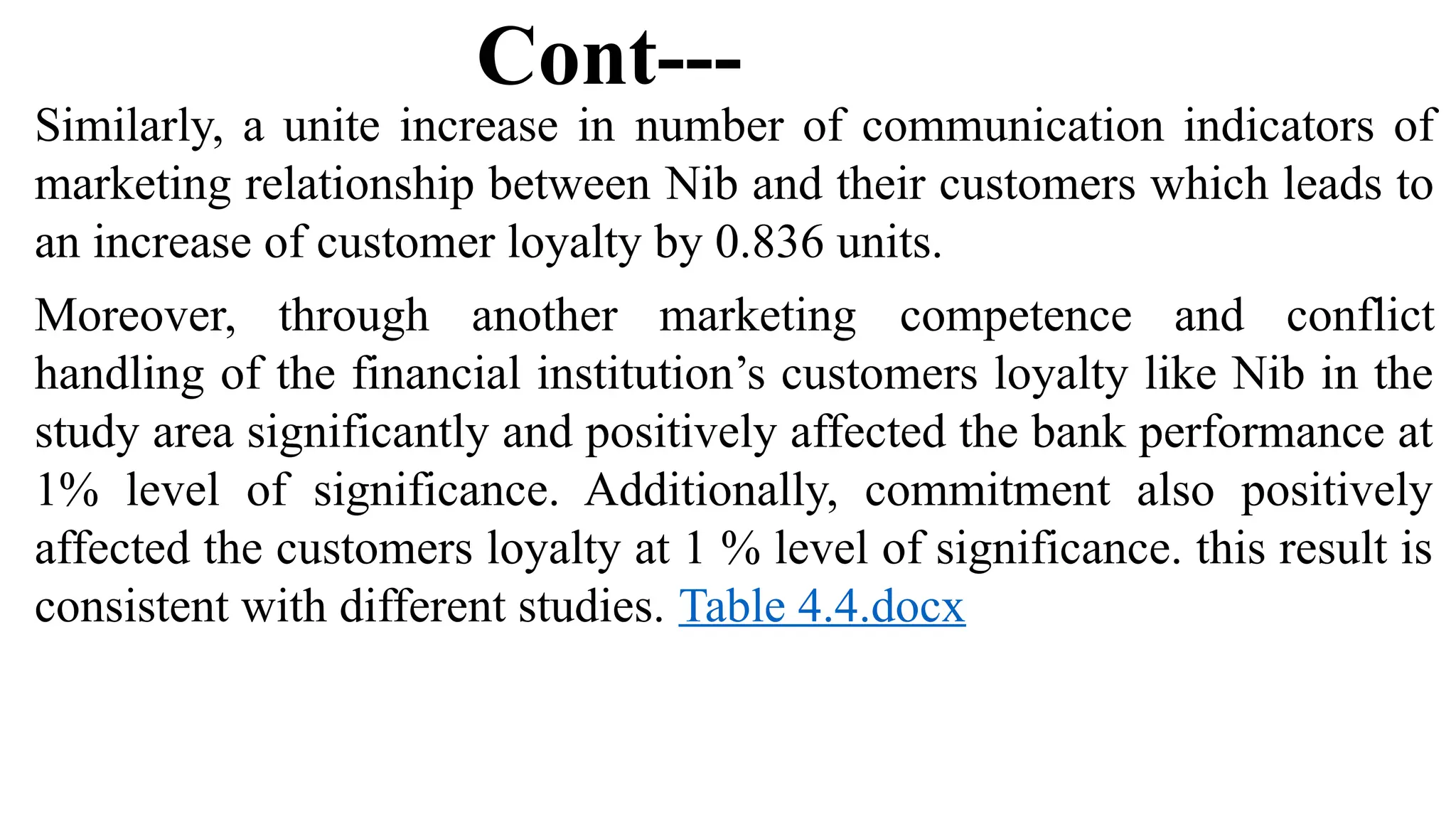 Cont---
Similarly, a unite increase in number of communication indicators of
marketing relationship between Nib and their customers which leads to
an increase of customer loyalty by 0.836 units.
Moreover, through another marketing competence and conflict
handling of the financial institution’s customers loyalty like Nib in the
study area significantly and positively affected the bank performance at
1% level of significance. Additionally, commitment also positively
affected the customers loyalty at 1 % level of significance. this result is
consistent with different studies. Table 4.4.docx
 