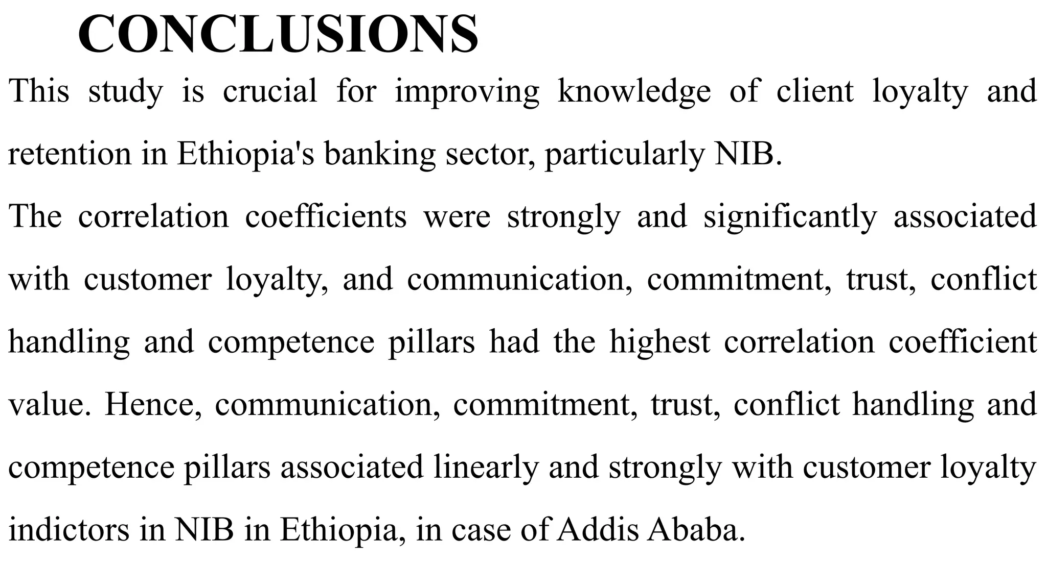 CONCLUSIONS
This study is crucial for improving knowledge of client loyalty and
retention in Ethiopia's banking sector, particularly NIB.
The correlation coefficients were strongly and significantly associated
with customer loyalty, and communication, commitment, trust, conflict
handling and competence pillars had the highest correlation coefficient
value. Hence, communication, commitment, trust, conflict handling and
competence pillars associated linearly and strongly with customer loyalty
indictors in NIB in Ethiopia, in case of Addis Ababa.
 