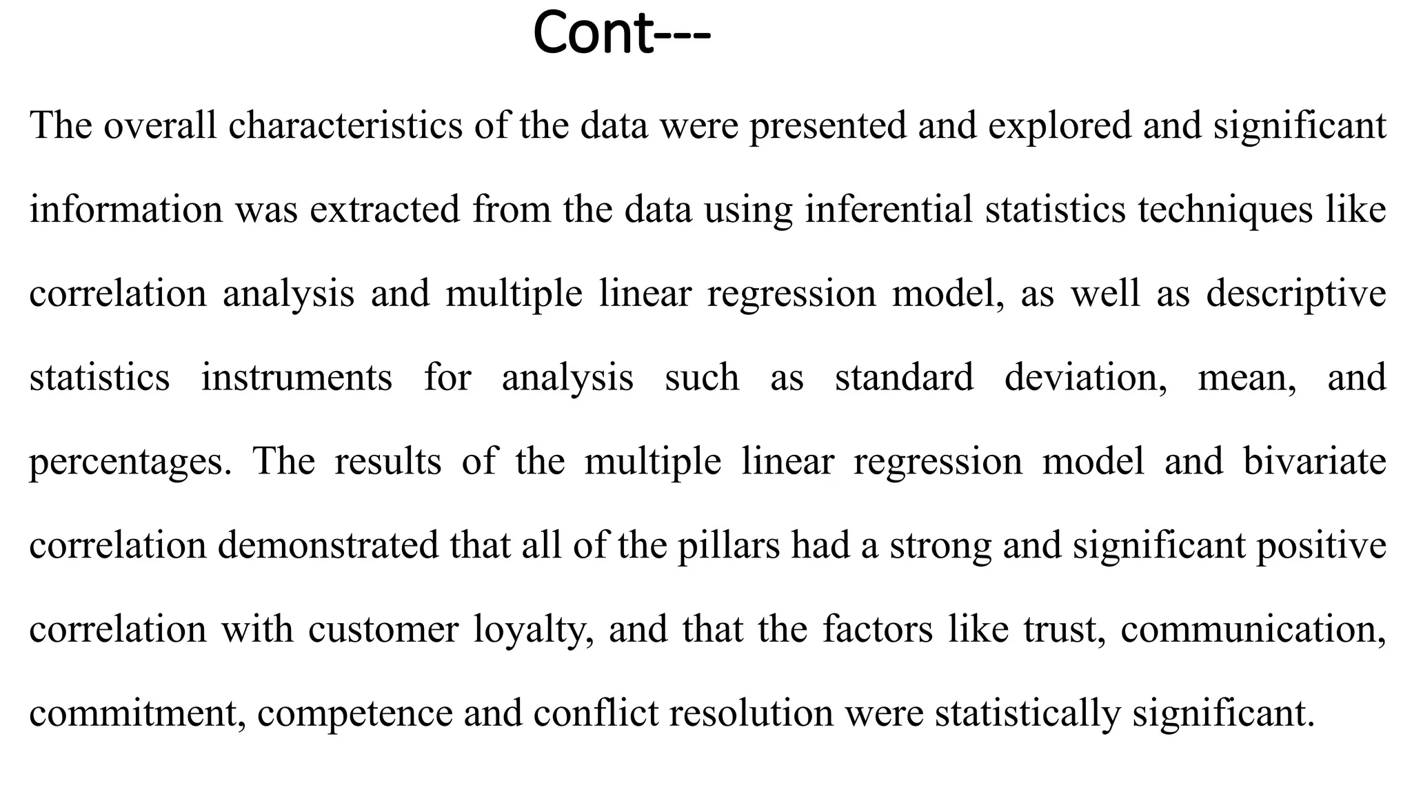Cont---
The overall characteristics of the data were presented and explored and significant
information was extracted from the data using inferential statistics techniques like
correlation analysis and multiple linear regression model, as well as descriptive
statistics instruments for analysis such as standard deviation, mean, and
percentages. The results of the multiple linear regression model and bivariate
correlation demonstrated that all of the pillars had a strong and significant positive
correlation with customer loyalty, and that the factors like trust, communication,
commitment, competence and conflict resolution were statistically significant.
 