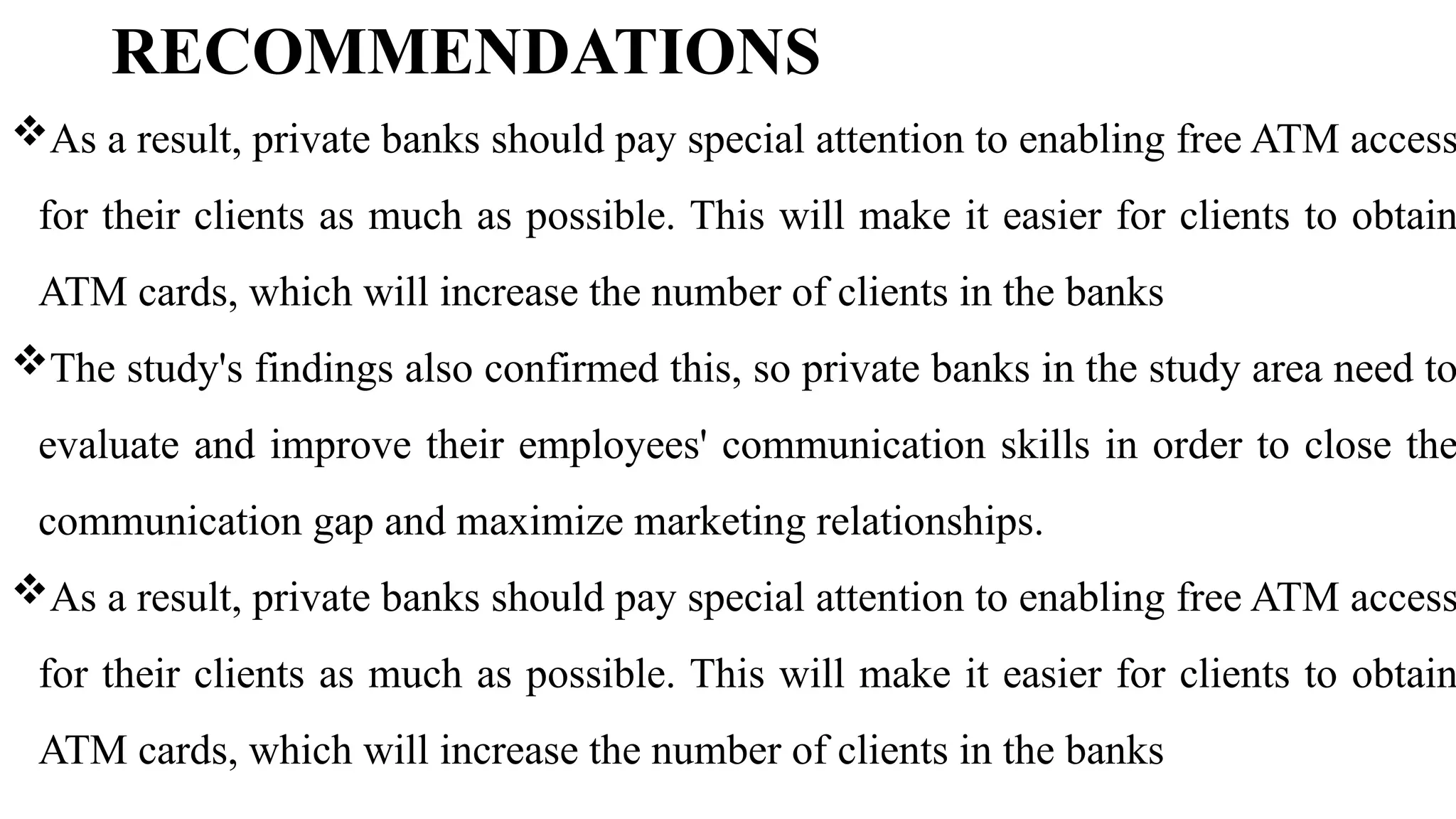 RECOMMENDATIONS
As a result, private banks should pay special attention to enabling free ATM access
for their clients as much as possible. This will make it easier for clients to obtain
ATM cards, which will increase the number of clients in the banks
The study's findings also confirmed this, so private banks in the study area need to
evaluate and improve their employees' communication skills in order to close the
communication gap and maximize marketing relationships.
As a result, private banks should pay special attention to enabling free ATM access
for their clients as much as possible. This will make it easier for clients to obtain
ATM cards, which will increase the number of clients in the banks
 