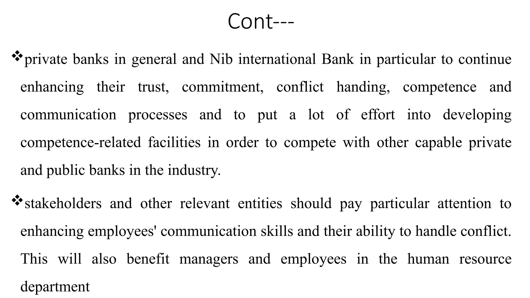 Cont---
private banks in general and Nib international Bank in particular to continue
enhancing their trust, commitment, conflict handing, competence and
communication processes and to put a lot of effort into developing
competence-related facilities in order to compete with other capable private
and public banks in the industry.
stakeholders and other relevant entities should pay particular attention to
enhancing employees' communication skills and their ability to handle conflict.
This will also benefit managers and employees in the human resource
department
 