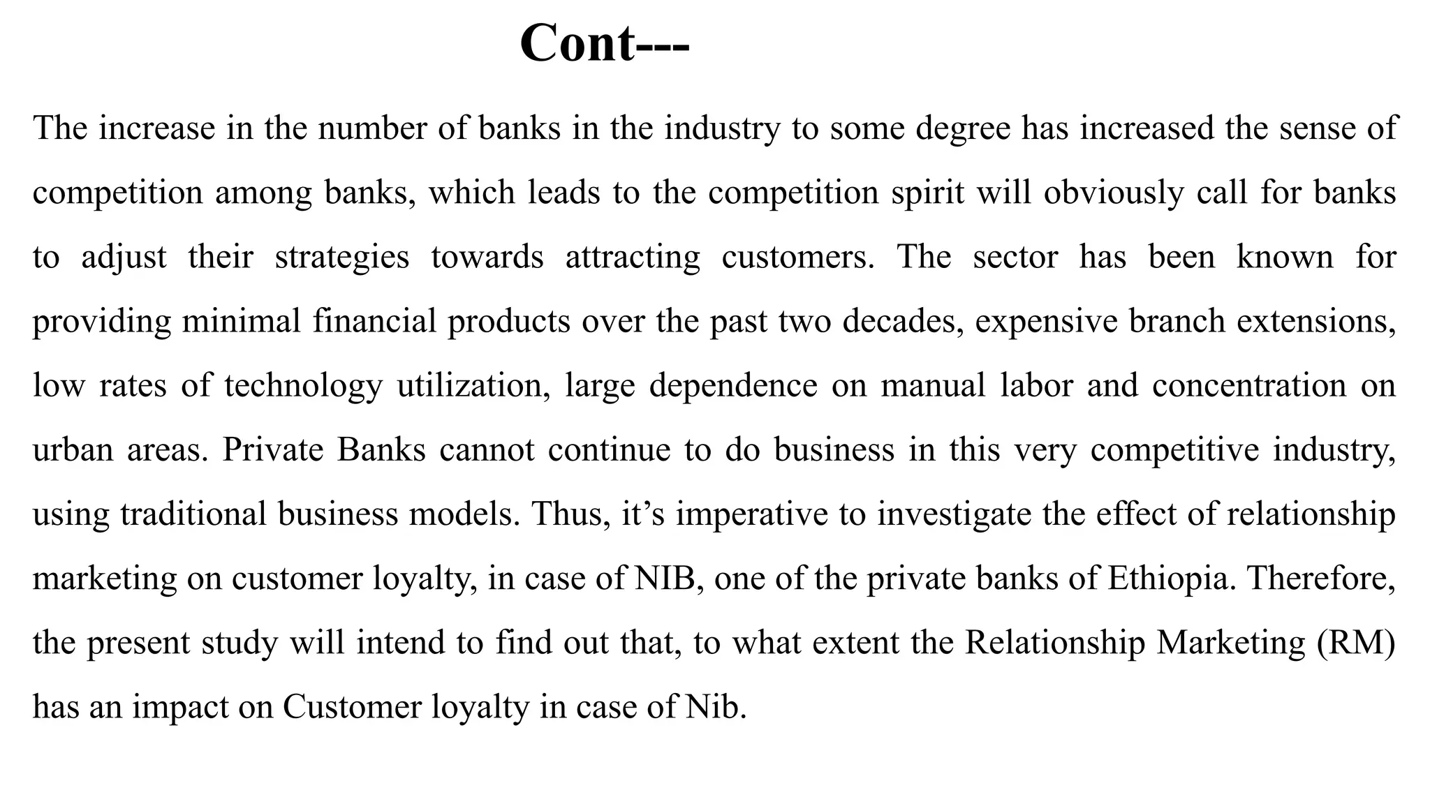 Cont---
The increase in the number of banks in the industry to some degree has increased the sense of
competition among banks, which leads to the competition spirit will obviously call for banks
to adjust their strategies towards attracting customers. The sector has been known for
providing minimal financial products over the past two decades, expensive branch extensions,
low rates of technology utilization, large dependence on manual labor and concentration on
urban areas. Private Banks cannot continue to do business in this very competitive industry,
using traditional business models. Thus, it’s imperative to investigate the effect of relationship
marketing on customer loyalty, in case of NIB, one of the private banks of Ethiopia. Therefore,
the present study will intend to find out that, to what extent the Relationship Marketing (RM)
has an impact on Customer loyalty in case of Nib.
 