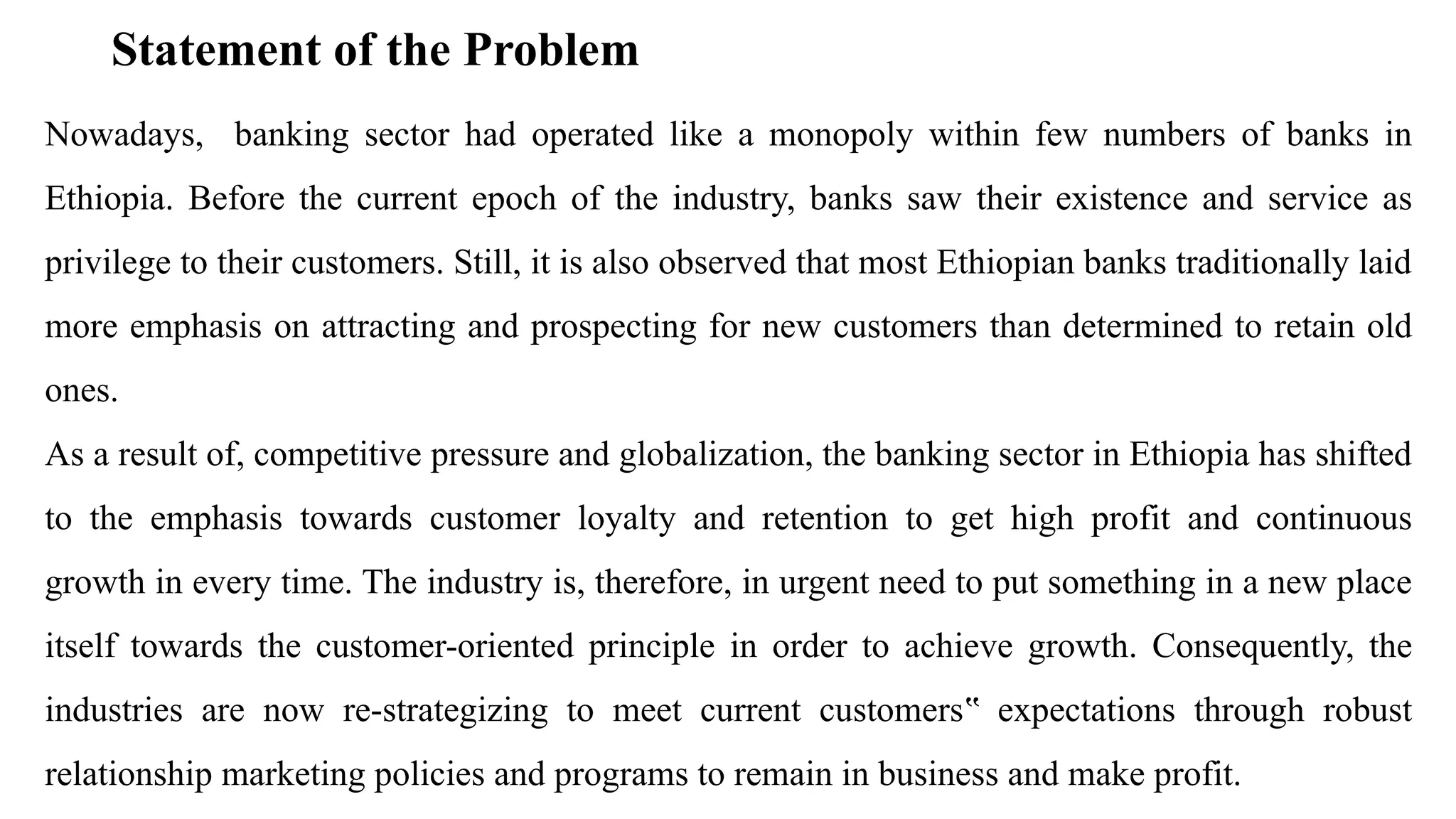 Statement of the Problem
Nowadays, banking sector had operated like a monopoly within few numbers of banks in
Ethiopia. Before the current epoch of the industry, banks saw their existence and service as
privilege to their customers. Still, it is also observed that most Ethiopian banks traditionally laid
more emphasis on attracting and prospecting for new customers than determined to retain old
ones.
As a result of, competitive pressure and globalization, the banking sector in Ethiopia has shifted
to the emphasis towards customer loyalty and retention to get high profit and continuous
growth in every time. The industry is, therefore, in urgent need to put something in a new place
itself towards the customer-oriented principle in order to achieve growth. Consequently, the
industries are now re-strategizing to meet current customers expectations through robust
‟
relationship marketing policies and programs to remain in business and make profit.
 