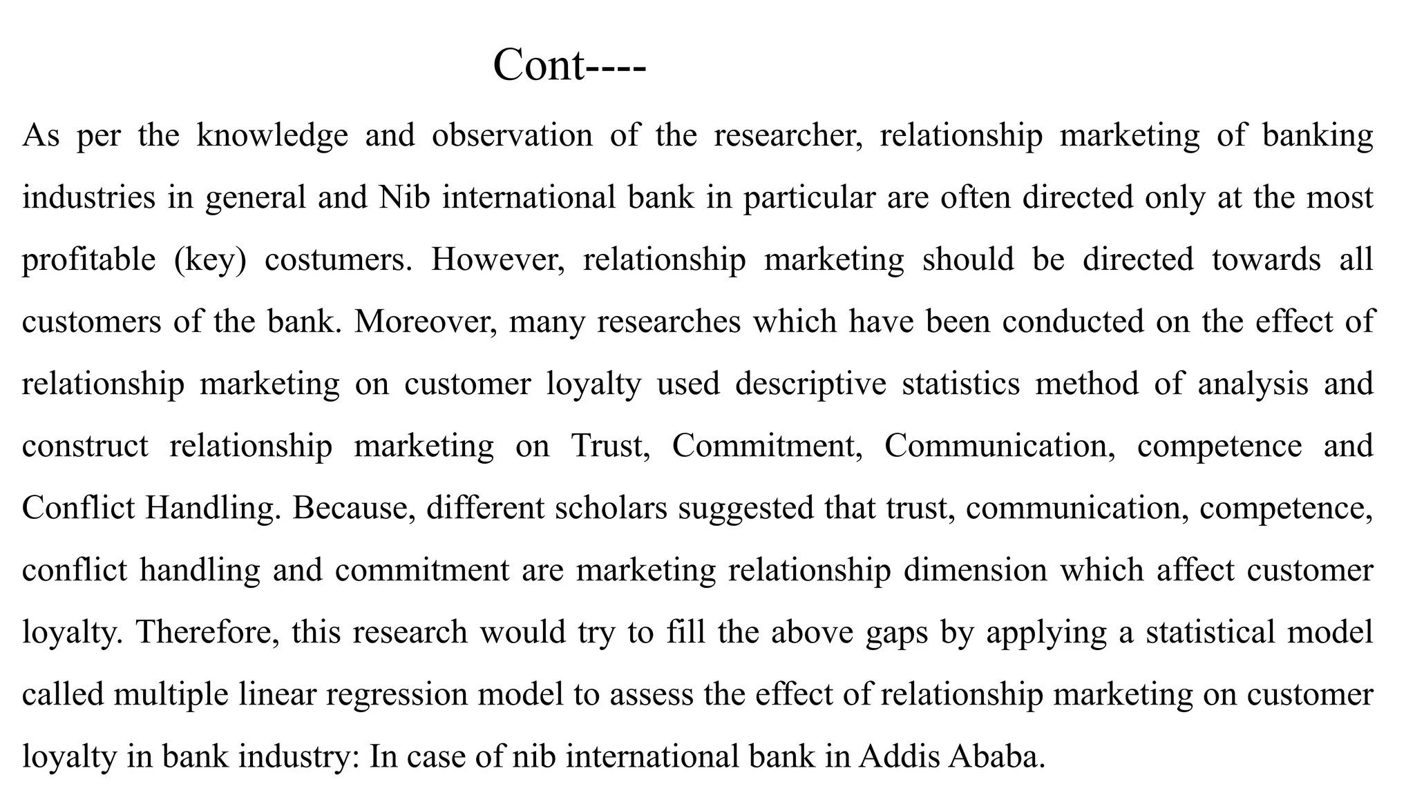 Cont----
As per the knowledge and observation of the researcher, relationship marketing of banking
industries in general and Nib international bank in particular are often directed only at the most
profitable (key) costumers. However, relationship marketing should be directed towards all
customers of the bank. Moreover, many researches which have been conducted on the effect of
relationship marketing on customer loyalty used descriptive statistics method of analysis and
construct relationship marketing on Trust, Commitment, Communication, competence and
Conflict Handling. Because, different scholars suggested that trust, communication, competence,
conflict handling and commitment are marketing relationship dimension which affect customer
loyalty. Therefore, this research would try to fill the above gaps by applying a statistical model
called multiple linear regression model to assess the effect of relationship marketing on customer
loyalty in bank industry: In case of nib international bank in Addis Ababa.
 