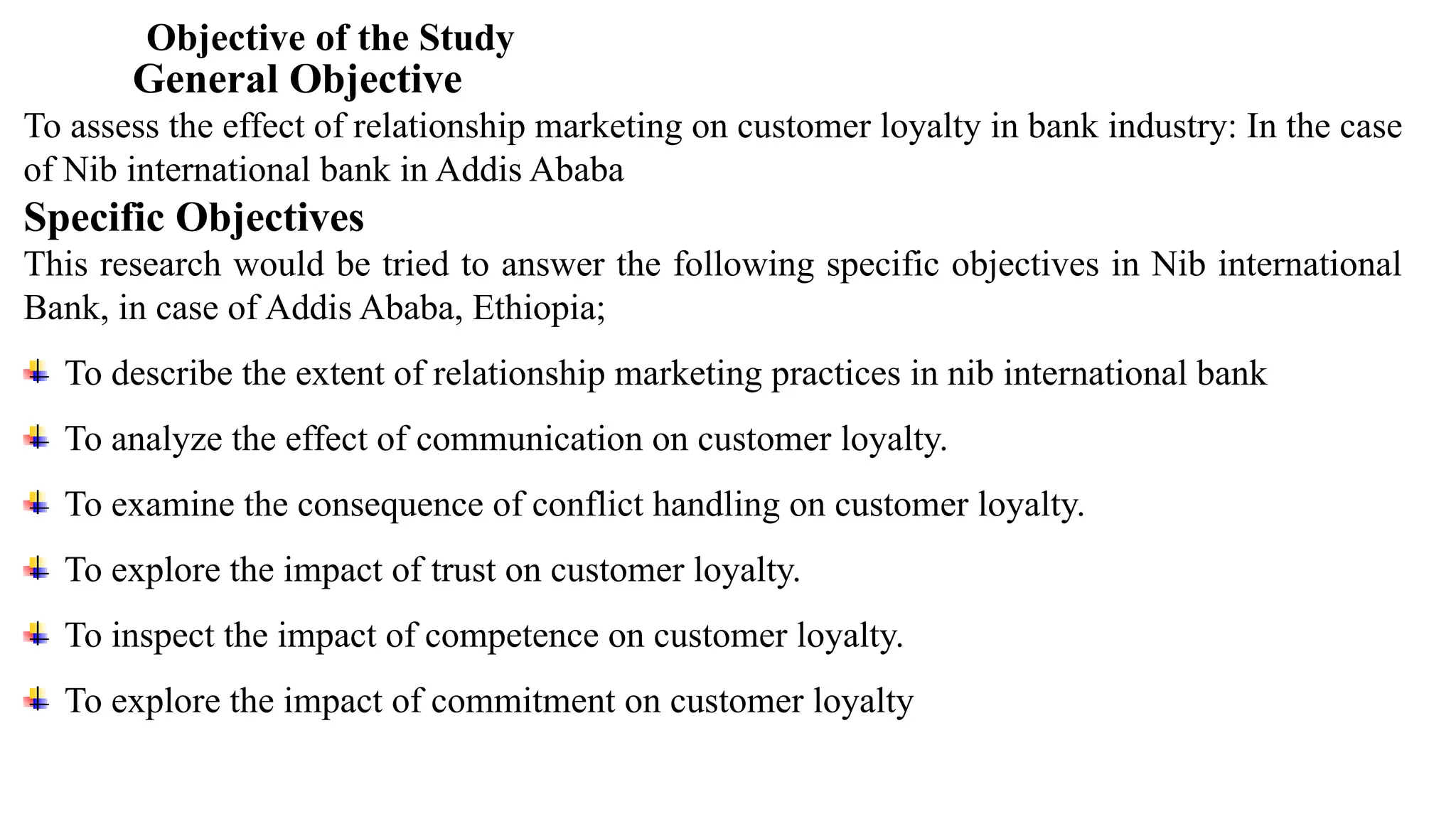 Objective of the Study
General Objective
To assess the effect of relationship marketing on customer loyalty in bank industry: In the case
of Nib international bank in Addis Ababa
Specific Objectives
This research would be tried to answer the following specific objectives in Nib international
Bank, in case of Addis Ababa, Ethiopia;
To describe the extent of relationship marketing practices in nib international bank
To analyze the effect of communication on customer loyalty.
To examine the consequence of conflict handling on customer loyalty.
To explore the impact of trust on customer loyalty.
To inspect the impact of competence on customer loyalty.
To explore the impact of commitment on customer loyalty
 
