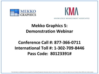 Mekko Graphics 5:
                                   Demonstration Webinar

          Conference Call #: 877-366-0711
        International Toll #: 1-302-709-8446
              Pass Code: 80123391#


This information is confidential and was prepared by Knowledge Management Associates solely for the use of our client; it is not to be relied on by any 3rd party without KMA’s prior written consent.
 