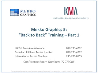 Mekko Graphics 5:
                 “Back to Back” Training – Part 1

        US Toll Free Access Number:                                                                                                  877-273-4202
        Canadian Toll Free Access Number:                                                                                            877-273-4202
        International Access Number:                                                                                                 213-289-0155

                             Conference Room Number: 7207908#

This information is confidential and was prepared by Knowledge Management Associates solely for the use of our client; it is not to be relied on by any 3rd party without KMA’s prior written consent.
 