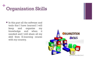 +
    Organization Skills

       In this part all the software and
        tools that I have learned I will
        keep     and       organize    my
        knowledge and when it
        needed and I will share all my
        skill from E-learning course
        with my country.
 