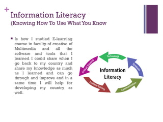 +
    Information Literacy
    (Knowing How To Use What You Know

       Is how I studied E-learning
        course in faculty of creative of
        Multimedia     and     all   the
        software and tools that I
        learned I could share when I
        go back to my country and
        share my knowledge as much
        as I learned and can go
        through and improve and in a
        same time I will help for
        developing my country as
        well.
 