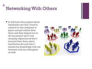 +
    Networking With Others

       In did have One project about
        Installation Art that I tried to
        connect to one company in
        Japan and got advise from
        them and they helped me to
        do my project and it was
        amazing experienced that I
        learned from them about
        Installation Art and later I
        shared my knowledge with my
        lecturers and my colleagues
        as well.
 