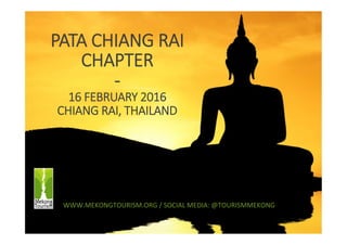 1	
  
PATA  CHIANG  RAI  
CHAPTER  
-­‐  
16  FEBRUARY  2016  
CHIANG  RAI,  THAILAND
WWW.MEKONGTOURISM.ORG	
  /	
  SOCIAL	
  MEDIA:	
  @TOURISMMEKONG	
  
 
