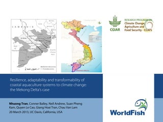 Resilience, adaptability and transformability of
coastal aquaculture systems to climate change:
the Mekong Delta’s case


Nhuong Tran, Conner Bailey, Neil Andrew, Suan Pheng
Kam, Quyen Le Cao, Giang Hoai Tran, Chau Van Lam
20 March 2013, UC Davis, California, USA
 