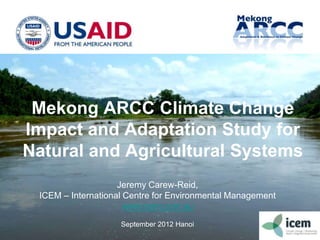 Mekong ARCC Climate Change
Impact and Adaptation Study for
Natural and Agricultural Systems
Jeremy Carew-Reid,
ICEM – International Centre for Environmental Management
www.icem.com.au
September 2012 Hanoi 1a
 