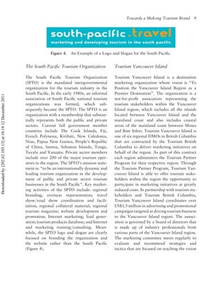 Towards a Mekong Tourism Brand         9




                                                                        Figure 4.   An Example of a Logo and Slogan for the South Paciﬁc.


                                                          The South Paciﬁc Tourism Organization            Tourism Vancouver Island

                                                          The South Paciﬁc Tourism Organization            Tourism Vancouver Island is a destination
                                                          (SPTO) is the mandated intergovernmental         marketing organization whose vision is “To
                                                          organization for the tourism industry in the     Position the Vancouver Island Region as a
                                                          South Paciﬁc. In the early 1980s, an informal    Premier Destination”. The organization is a
Downloaded by [202.62.103.13] at 18:18 12 December 2011




                                                          association of South Paciﬁc national tourism     not-for-proﬁt association representing the
                                                          organizations was formed, which sub-             tourism stakeholders within the Vancouver
                                                          sequently became the SPTO. The SPTO is an        Island region, which includes all the islands
                                                          organization with a membership that substan-     located between Vancouver Island and the
                                                          tially represents both the public and private    mainland coast and also includes coastal
                                                          sectors. Current full government member          areas of the mainland coast between Moses
                                                          countries include The Cook Islands, Fiji,        and Bute Inlets. Tourism Vancouver Island is
                                                          French Polynesia, Kiribati, New Caledonia,       one of six regional DMOs in British Columbia
                                                          Niue, Papua New Guinea, People’s Republic        that are contracted by the Tourism British
                                                          of China, Samoa, Solomon Islands, Tonga,         Columbia to deliver marketing initiatives on
                                                          Tuvalu and Vanuatu. Private sector members       behalf of the region. As part of this contract
                                                          include over 200 of the major tourism oper-      each region administers the Tourism Partner
                                                          ators in the region. The SPTO’s mission state-   Program for their respective region. Through
                                                          ment is: “to be an internationally dynamic and   the Tourism Partner Program, Tourism Van-
                                                          leading tourism organization in the develop-     couver Island is able to offer tourism stake-
                                                          ment of public and private sector tourism        holders within the region the opportunity to
                                                          businesses in the South Paciﬁc”. Key market-     participate in marketing initiatives at greatly
                                                          ing activities of the SPTO include: regional     reduced costs. In partnership with tourism sta-
                                                          branding; overseas representation; travel        keholders and Tourism British Columbia,
                                                          show/road show coordination and facili-          Tourism Vancouver Island coordinates over
                                                          tation; regional collateral material; regional   US$1.5 million in advertising and promotional
                                                          tourism magazine; website development and        campaigns targeted at driving tourism business
                                                          promotion; Internet marketing; lead gener-       to the Vancouver Island region. The associ-
                                                          ation; tourism products database; and Internet   ation is governed by a board of directors that
                                                          and marketing training/consulting. Mean-         is made up of industry professionals from
                                                          while, the SPTO logo and slogan are clearly      various parts of the Vancouver Island region.
                                                          focused on branding the organization and         The marketing committee meets regularly to
                                                          the website rather than the South Paciﬁc         evaluate and recommend strategies and
                                                          (Figure 4).                                      tactics that are focused on reaching the vision
 