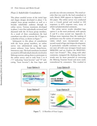 14 Peter Semone and Metin Kozak

                                                          Phase 2: Stakeholder Consultation                  provide any relevant comments. The email cir-
                                                                                                             cular that was sent by the lead consultant in
                                                          This phase entailed review of the initial logo     early March 2008 appears in Appendix 1 of
                                                          and slogan designs developed in phase 1 by         this paper. The online survey was conducted
                                                          original focus group members as well as a          over a 2-week period and resulted in 120
                                                          broader stakeholder audience through an            responses (a 60% response rate), many of
                                                          online survey. Various treatments developed        which included detailed comments.
                                                          in phase 1 were ﬁrst individually reviewed and       The online survey results identiﬁed logo
                                                          discussed with the 10 focus group members.         option C as the most preferred, with options
                                                          As a result of these consultations the lead        A and B a close second (see Appendix 2).
                                                          consultant was able to narrow the 15 logos to      Perhaps more important than the ranking of
                                                          a shortlist of four, as shown in Figure 7.         preferences was the variety of comments pro-
                                                             Subsequent to this phase of consultation        vided, which were incorporated into a
Downloaded by [202.62.103.13] at 18:18 12 December 2011




                                                          with the focus group members, an online            second round of logo and slogan development.
                                                          survey was administered using the open             A particularly valuable comment was “why
                                                          source software Lime Survey (http://www.           not start off with your strongest brand asset:
                                                          limesurvey.org). The lead consultant circulated    MEKONG and say Explore the MEKONG,
                                                          an email to 200 individuals directly involved in   Asia’s last Frontier”. This, along with other
                                                          Mekong tourism asking them to participate in       comments, instigated the thinking that fewer
                                                          the online survey and to rank from 1 to 4          words may be more powerful in conveying
                                                          (“1” indicating “most favorite” and “4” indi-      the Mekong Tourism brand and more easily
                                                          cating “least favorite”) the four logos and        remembered by consumers. This resulted in




                                                                                        Figure 7.   A Shortlist of Four Logos.
 