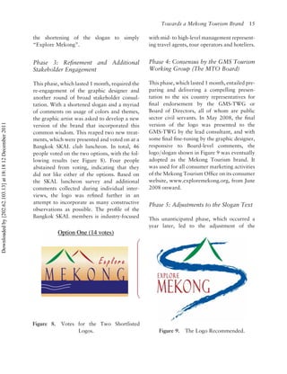 Towards a Mekong Tourism Brand          15

                                                          the shortening of the slogan to simply           with mid- to high-level management represent-
                                                          “Explore Mekong”.                                ing travel agents, tour operators and hoteliers.


                                                          Phase 3: Reﬁnement and Additional                Phase 4: Consensus by the GMS Tourism
                                                          Stakeholder Engagement                           Working Group (The MTO Board)

                                                          This phase, which lasted 1 month, required the   This phase, which lasted 1 month, entailed pre-
                                                          re-engagement of the graphic designer and        paring and delivering a compelling presen-
                                                          another round of broad stakeholder consul-       tation to the six country representatives for
                                                          tation. With a shortened slogan and a myriad     ﬁnal endorsement by the GMS-TWG or
                                                          of comments on usage of colors and themes,       Board of Directors, all of whom are public
                                                          the graphic artist was asked to develop a new    sector civil servants. In May 2008, the ﬁnal
Downloaded by [202.62.103.13] at 18:18 12 December 2011




                                                          version of the brand that incorporated this      version of the logo was presented to the
                                                          common wisdom. This reaped two new treat-        GMS-TWG by the lead consultant, and with
                                                          ments, which were presented and voted on at a    some ﬁnal ﬁne-tuning by the graphic designer,
                                                          Bangkok SKAL club luncheon. In total, 46         responsive to Board-level comments, the
                                                          people voted on the two options, with the fol-   logo/slogan shown in Figure 9 was eventually
                                                          lowing results (see Figure 8). Four people       adopted as the Mekong Tourism brand. It
                                                          abstained from voting, indicating that they      was used for all consumer marketing activities
                                                          did not like either of the options. Based on     of the Mekong Tourism Ofﬁce on its consumer
                                                          the SKAL luncheon survey and additional          website, www.exploremekong.org, from June
                                                          comments collected during individual inter-      2008 onward.
                                                          views, the logo was reﬁned further in an
                                                          attempt to incorporate as many constructive      Phase 5: Adjustments to the Slogan Text
                                                          observations as possible. The proﬁle of the
                                                          Bangkok SKAL members is industry-focused         This unanticipated phase, which occurred a
                                                                                                           year later, led to the adjustment of the




                                                          Figure 8.   Votes for the Two Shortlisted
                                                                            Logos.                             Figure 9.   The Logo Recommended.
 