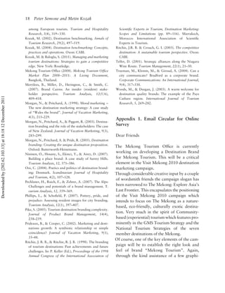 18 Peter Semone and Metin Kozak

                                                            among European tourists. Tourism and Hospitality              Scientiﬁc Experts in Tourism, Destination Marketing:
                                                            Research, 3(4), 319– 330.                                     Scopes and Limitations (pp. 89 –116). Marrakech,
                                                          Kozak, M. (2002). Destination benchmarking. Annals of           Morocco: International Association of Scientiﬁc
                                                            Tourism Research, 29(2), 497–519.                             Experts in Tourism.
                                                          Kozak, M. (2004). Destination benchmarking: Concepts,         Ritchie, J.R. B. & Crouch, G. I. (2003). The competitive
                                                            practices and operations. Oxon: CABI.                         destination: A sustainable tourism perspective. Oxon:
                                                          Kozak, M. & Baloglu, S. (2011). Managing and marketing          CABI.
                                                            tourism destinations: Strategies to gain a competitive      Telfer, D. (2001). Strategic alliances along the Niagara
                                                            edge. New York: Routledge.                                    Wine Route. Tourism Management, 22(1), 21–30.
                                                          Mekong Tourism Ofﬁce (2008). Mekong Tourism Ofﬁce             Trueman, M., Klemm, M., & Giroud, A. (2004). Can a
                                                            Market Plan 2008– 2011: A Living Document,                    city communicate? Bradford as a corporate brand.
                                                            Bangkok, Thailand.                                            Corporate Communications: An International Journal,
                                                          Merrilees, B., Miller, D., Herington, C., & Smith, C.           9(4), 317–330.
                                                            (2007). Brand Cairns: An insider (resident) stake-          Woods, M., & Deegan, J. (2003). A warm welcome for
                                                            holder perspective. Tourism Analysis, 12(5/6),                destination quality brands: The example of the Pays
Downloaded by [202.62.103.13] at 18:18 12 December 2011




                                                            409–418.                                                      Cathare region. International Journal of Tourism
                                                          Morgan, N., & Pritchard, A. (1998). Mood marketing –            Research, 5, 269–282.
                                                            The new destination marketing strategy: A case study
                                                            of “Wales the brand”. Journal of Vacation Marketing,
                                                            4(3), 215–229.
                                                                                                                        Appendix 1. Email Circular for Online
                                                          Morgan, N., Pritchard, A., & Piggott, R. (2003). Destina-
                                                            tion branding and the role of the stakeholders: The case    Survey
                                                            of New Zealand. Journal of Vacation Marketing, 9(3),
                                                            285–299.                                                    Dear Friends
                                                          Morgan, N., Pritchard, A. & Pride, R. (2005). Destination
                                                            branding: Creating the unique destination proposition.
                                                                                                                        The Mekong Tourism Ofﬁce is currently
                                                            Oxford: Butterworth-Heinemann.
                                                          Nininen, O., Hosany, S., Ekinci, Y., & Airey, D. (2007).
                                                                                                                        working on developing a Destination Brand
                                                            Building a place brand: A case study of Surrey Hills.       for Mekong Tourism. This will be a critical
                                                            Tourism Analysis, 12, 371–386.                              element in the Visit Mekong 2010 destination
                                                          Ooi, C. (2004). Poetics and politics of destination brand-    marketing campaign.
                                                            ing: Denmark. Scandinavian Journal of Hospitality           Through considerable creative input by a couple
                                                            and Tourism, 4(2), 107–128.
                                                                                                                        of wordsmith friends the campaign slogan has
                                                          Pechlaner, H., Raich, F., & Zehrer, A. (2007). The Alps:
                                                            Challenges and potentials of a brand management. T.         been narrowed to The Mekong: Explore Asia’s
                                                            ourism Analysis, 12, 359–369.                               Last Frontier. This encapsulates the positioning
                                                          Phillips, L., & Schoﬁeld, P. (2007). Pottery, pride, and      of the Visit Mekong 2010 campaign which
                                                            prejudice: Assessing resident images for city branding.     intends to focus on The Mekong as a nature-
                                                            Tourism Analysis, 12(1), 397–407.
                                                                                                                        based, eco-friendly, culturally exotic destina-
                                                          Pike, S. (2005). Tourism destination branding complexity.
                                                            Journal of Product Brand Management, 14(4),
                                                                                                                        tion. Very much in the spirit of Community-
                                                            258–259.                                                    based (experiential) tourism which features pro-
                                                          Prideaux, B., & Cooper, C. (2002). Marketing and desti-       minently in the GMS Tourism Strategy and the
                                                            nations growth: A symbiotic relationship or simple          National Tourism Strategies of the seven
                                                            coincidence? Journal of Vacation Marketing, 9(1),           member destinations of the Mekong.
                                                            35–48.
                                                                                                                        Of course, one of the key elements of the cam-
                                                          Ritchie, J. R. B., & Ritchie, R. J. B. (1998). The branding
                                                            of tourism destinations: Past achievements and future       paign will be to establish the right look and
                                                            challenges. In: P. Keller (Ed.), Proceedings of the 1998    feel of brand “Mekong Tourism”. Again,
                                                            Annual Congress of the International Association of         through the kind assistance of a few graphi-
 