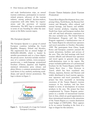 8   Peter Semone and Metin Kozak

                                                          and trade familiarization trips, an annual         Greater Tumen Initiative (Joint Tourism
                                                          tourism conference, participation in tourism-      Promotion)
                                                          related projects, advocacy of the tourism
                                                          industry among political decision-makers,          Tumen River Region Development Area, com-
                                                          cooperation with other Baltic Sea organiz-         prising China, North Korea, the Russian Fed-
                                                          ations and the provision of tourism                eration and Mongolia, offers cultural and
                                                          information. The BTC logo is unremarkable          natural heritage, and historic and wildlife-
                                                          in terms of any branding for either the insti-     based tourism products, targeting mainly
                                                          tution or the Baltic tourism region.               North East Asian and European markets that
                                                                                                             seek soft and hard adventure experiences in
                                                                                                             this once secluded area. The United Nations
                                                                                                             Development Program and the Tumen
                                                          The European Quartet
                                                                                                             Program supported a familiarization tour of
Downloaded by [202.62.103.13] at 18:18 12 December 2011




                                                                                                             the Tumen Region for selected tour operators
                                                          The European Quartet is a group of central
                                                                                                             and travel journalists in October – November
                                                          European countries including the Czech
                                                                                                             1999. The participants from China, South
                                                          Republic, Hungary, Poland and Slovakia.
                                                                                                             Korea and European countries assessed the
                                                          The organization has an annual budget of
                                                                                                             tourist attractions, facilities and services of
                                                          E200,000 – 400,000, which is funded by
                                                                                                             the area. They also had meetings with local
                                                          member governments and, to a lesser degree,
                                                                                                             tourism ofﬁcials and inbound tour operators
                                                          the private sector. Activities include: mainten-
                                                                                                             and travel agents to generate ideas about
                                                          ance of a common website, www.european-
                                                                                                             multi-destination tours in the region. The
                                                          quartet.com; a multi-language promotional
                                                                                                             project included publication of a promotional
                                                          brochure (Chinese, Japanese and English);
                                                                                                             brochure for the Tumen Region entitled The
                                                          statistical information press releases and
                                                                                                             Tumen River Area – New Horizons in
                                                          photo library; a common promotional video;
                                                                                                             Travel, which has been translated into
                                                          road shows to key markets; marketing work-
                                                                                                             Chinese, Japanese, Korean and Russian and
                                                          shops; and special interest promotions. The
                                                                                                             widely distributed to local tourism agencies,
                                                          logo is shown in Figure 3.
                                                                                                             tour operators and travel journalists. The
                                                                                                             project has been successful at increasing
                                                                                                             awareness of the Tumen Region’s tourism
                                                                                                             resources in key markets, and has been
                                                                                                             helpful in terms of development of tourism
                                                                                                             products in the area. The project has been
                                                                                                             complemented by Tumen Program partici-
                                                                                                             pation in a number of international tourism
                                                                                                             fairs in Asia, which are good opportunities to
                                                                                                             draw international attention to the attractions
                                                                                                             of the Tumen Region as a tourist destination
                                                                                                             (total budget of US$70,000). There appears
                                                                                                             to be no concise branding in the form of a
                                                          Figure 3.   An Example of a Logo for Central       logo or slogan for this initiative.
                                                                       European Countries.
 