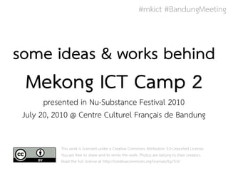 #mkict #BandungMeeting



some ideas & works behind
 Mekong ICT Camp 2
       presented in Nu-Substance Festival 2010
 July 20, 2010 @ Centre Culturel Français de Bandung

           This work is licensed under a Creative Commons Attribution 3.0 Unported License.
           You are free to share and to remix the work. Photos are belong to their creators.
           Read the full license at http://creativecommons.org/licenses/by/3.0/
 
