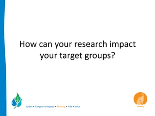 How can your research impact
    your target groups?




 Andes • Ganges • Limpopo • Mekong • Nile • Volta
 