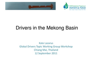 Drivers in the Mekong Basin!

                        Kate	
  Lazarus	
  	
  
 Global	
  Drivers	
  Topic	
  Working	
  Group	
  Workshop	
  
                Chiang	
  Mai,	
  Thailand	
  
                 12	
  September	
  2011	
  
 