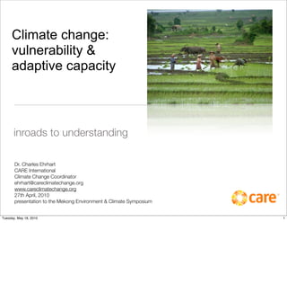 Climate change:
     vulnerability &
     adaptive capacity



      inroads to understanding

       Dr. Charles Ehrhart
       CARE International
       Climate Change Coordinator
       ehrhart@careclimatechange.org
       www.careclimatechange.org
       27th April, 2010
       presentation to the Mekong Environment & Climate Symposium


Tuesday, May 18, 2010                                               1
 