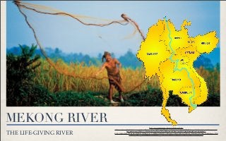MEKONG RIVER
THE LIFE-GIVING RIVER
http://www.google.com/imgres?q=Mekong+River
+ﬁsherman&um=1&hl=th&client=safari&sa=N&rls=en&biw=1020&bih=635&tbm=isch&tbnid=dmA2_xSjN7FijM:&imgrefurl=http://www.britannica.com/
bps/media-view/92881/1/0/0&docid=oAm2SyrwTYRwNM&imgurl=http://media-3.web.britannica.com/eb-media//
21/93121-050-878F4D70.jpg&w=1600&h=1097&ei=6_m_TvHJMonLrQfv9IW_AQ&zoom=1&iact=hc&vpx=710&vpy=306&dur=2164&hovh=186&hovw=271&
tx=174&ty=97&sig=106310772108964024319&page=1&tbnh=135&tbnw=153&start=0&ndsp=13&ved=1t:429,r:8,s:0
 