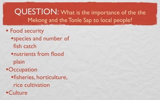 QUESTION: What is the importance of the the
         Mekong and the Tonle Sap to local people?
• Food security
  •species and number of
   ﬁsh catch
  •nutrients from ﬂood
   plain
•Occupation
  •ﬁsheries, horticulture,
   rice cultivation
•Culture
 