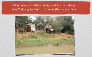 Why would traditional style of houses along
the Mekong be built this way? (built on stilts)
 