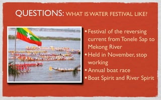 QUESTIONS: WHAT IS WATER FESTIVAL LIKE?

                    • Festival of the reversing
                      current from Tonele Sap to
                      Mekong River
                    • Held in November, stop
                      working
                    • Annual boat race
                    • Boat Spirit and River Spirit
 